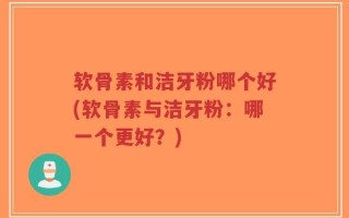 软骨素和洁牙粉哪个好(软骨素与洁牙粉：哪一个更好？)