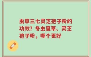 虫草三七灵芝孢子粉的功效？冬虫夏草、灵芝孢子粉，哪个更好