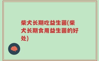 柴犬长期吃益生菌(柴犬长期食用益生菌的好处)