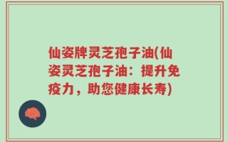 仙姿牌灵芝孢子油(仙姿灵芝孢子油：提升免疫力，助您健康长寿)