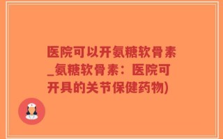 医院可以开氨糖软骨素_氨糖软骨素：医院可开具的关节保健药物)