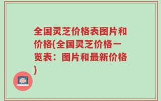 全国灵芝价格表图片和价格(全国灵芝价格一览表：图片和最新价格)