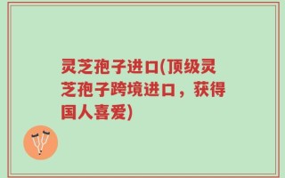 灵芝孢子进口(顶级灵芝孢子跨境进口，获得国人喜爱)