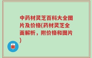 中药材灵芝百科大全图片及价格(药材灵芝全面解析，附价格和图片)