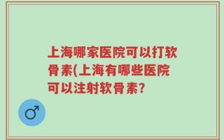上海哪家医院可以打软骨素(上海有哪些医院可以注射软骨素？