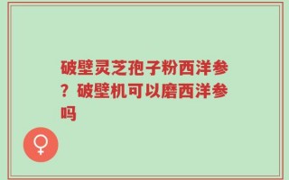 破壁灵芝孢子粉西洋参？破壁机可以磨西洋参吗