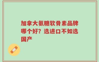 加拿大氨糖软骨素品牌哪个好？选进口不如选国产