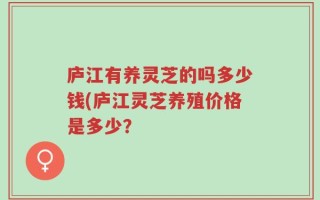 庐江有养灵芝的吗多少钱(庐江灵芝养殖价格是多少？