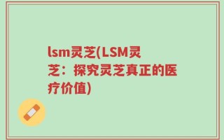 lsm灵芝(LSM灵芝：探究灵芝真正的医疗价值)