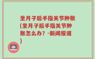 坐月子后手指关节肿胀(坐月子后手指关节肿胀怎么办？-新闻报道)