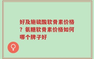好及施硫酸软骨素价格？氨糖软骨素价格如何哪个牌子好