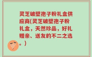 灵芝破壁孢子粉礼盒供应商(灵芝破壁孢子粉礼盒，天然珍品，好礼赠亲、送友的不二之选。)