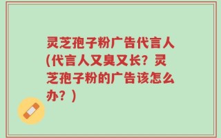 灵芝孢子粉广告代言人(代言人又臭又长？灵芝孢子粉的广告该怎么办？)