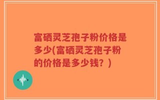 富硒灵芝孢子粉价格是多少(富硒灵芝孢子粉的价格是多少钱？)