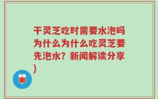 干灵芝吃时需要水泡吗为什么为什么吃灵芝要先泡水？新闻解读分享)