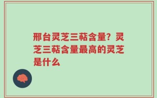 邢台灵芝三萜含量？灵芝三萜含量最高的灵芝是什么