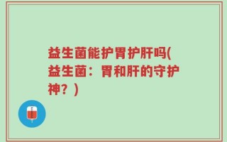益生菌能护胃护肝吗(益生菌：胃和肝的守护神？)