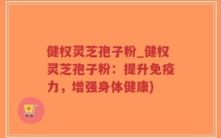 健权灵芝孢子粉_健权灵芝孢子粉：提升免疫力，增强身体健康)