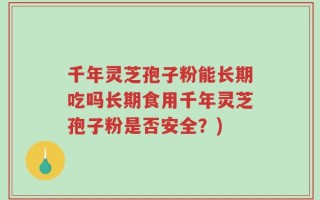 千年灵芝孢子粉能长期吃吗长期食用千年灵芝孢子粉是否安全？)