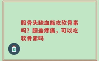 股骨头缺血能吃软骨素吗？膝盖疼痛，可以吃软骨素吗