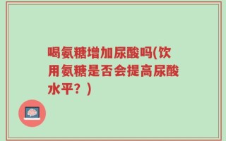 喝氨糖增加尿酸吗(饮用氨糖是否会提高尿酸水平？)