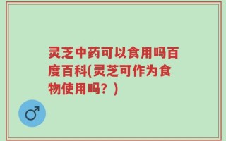 灵芝中药可以食用吗百度百科(灵芝可作为食物使用吗？)