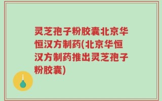 灵芝孢子粉胶囊北京华恒汉方制药(北京华恒汉方制药推出灵芝孢子粉胶囊)