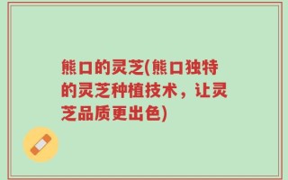 熊口的灵芝(熊口独特的灵芝种植技术，让灵芝品质更出色)