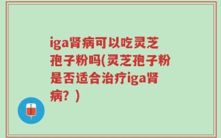iga肾病可以吃灵芝孢子粉吗(灵芝孢子粉是否适合治疗iga肾病？)