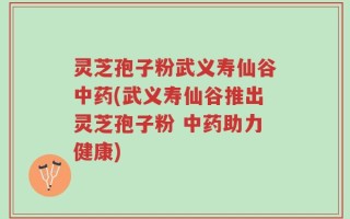 灵芝孢子粉武义寿仙谷中药(武义寿仙谷推出灵芝孢子粉 中药助力健康)