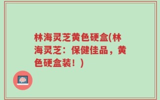 林海灵芝黄色硬盒(林海灵芝：保健佳品，黄色硬盒装！)