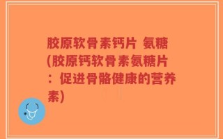 胶原软骨素钙片 氨糖(胶原钙软骨素氨糖片：促进骨骼健康的营养素)