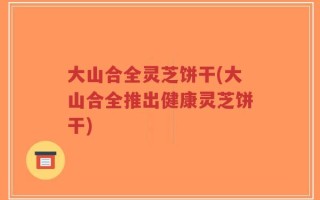 大山合全灵芝饼干(大山合全推出健康灵芝饼干)