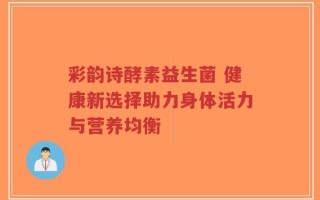 彩韵诗酵素益生菌 健康新选择助力身体活力与营养均衡