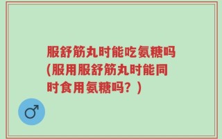 服舒筋丸时能吃氨糖吗(服用服舒筋丸时能同时食用氨糖吗？)