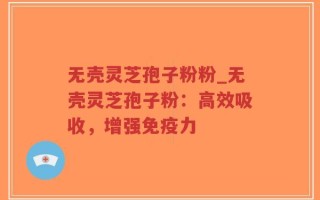无壳灵芝孢子粉粉_无壳灵芝孢子粉：高效吸收，增强免疫力