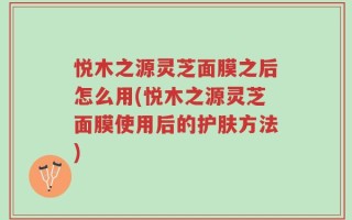 悦木之源灵芝面膜之后怎么用(悦木之源灵芝面膜使用后的护肤方法)