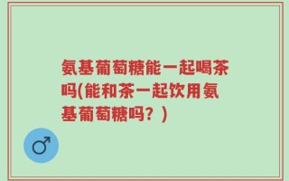 氨基葡萄糖能一起喝茶吗(能和茶一起饮用氨基葡萄糖吗？)