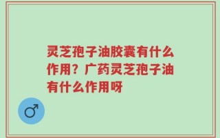 灵芝孢子油胶囊有什么作用？广药灵芝孢子油有什么作用呀
