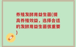 养殖发酵用益生菌(提高养殖效益，选择合适的发酵用益生菌很重要)