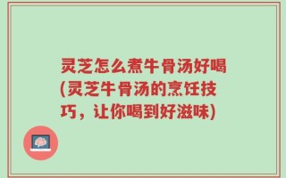 灵芝怎么煮牛骨汤好喝(灵芝牛骨汤的烹饪技巧，让你喝到好滋味)