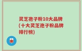 灵芝孢子粉10大品牌(十大灵芝孢子粉品牌排行榜)