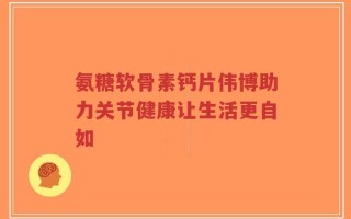 氨糖软骨素钙片伟博助力关节健康让生活更自如