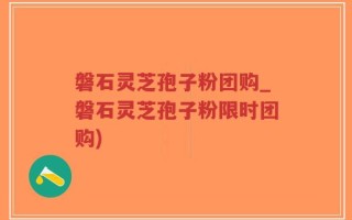 磐石灵芝孢子粉团购_磐石灵芝孢子粉限时团购)