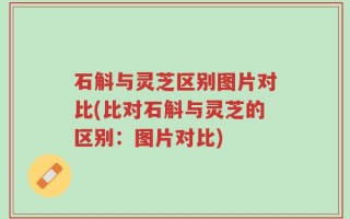石斛与灵芝区别图片对比(比对石斛与灵芝的区别：图片对比)