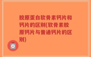 胶原蛋白软骨素钙片和钙片的区别(软骨素胶原钙片与普通钙片的区别)
