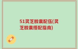 51灵芝胶囊配伍(灵芝胶囊搭配指南)