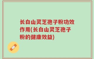 长白山灵芝孢子粉功效作用(长白山灵芝孢子粉的健康效益)
