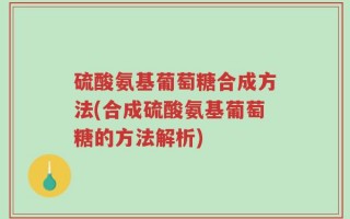 硫酸氨基葡萄糖合成方法(合成硫酸氨基葡萄糖的方法解析)