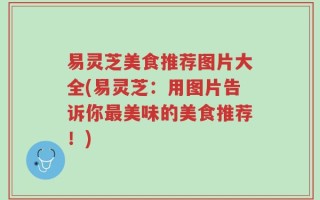 易灵芝美食推荐图片大全(易灵芝：用图片告诉你最美味的美食推荐！)